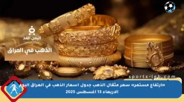 «ارتفاع مستمر» سعر مثقال الذهب جدول أسعار الذهب في العراق اليوم الأربعاء 13 أغسطس 2025